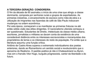 A TERCEIRA GERAÇÃO: CONDOREIRA
O fim da década de 60 assinalou o início de uma crise que atingiu a classe
dominante, composta por senhores rurais e grupos de exportadores. As
primeiras indústrias, o encarecimento do escravo como mão-de-obra e a
utilização de imigrantes nas fazendas de café de São Paulo indicavam
mudanças na ordem econômica.
Por esta época, começaram a se manifestar as primeiras fraturas na até
então sólida visão das elites dirigentes. O nacionalismo ufanista começou a
ser questionado. Estudantes de Direito, intelectuais da classe média urbana,
escritores, jornalistas e militares se davam conta da existência de uma
considerável distância entre os interesses escravocratas e monarquistas dos
proprietários de terras e os interesses do resto da população. Foi então que a
literatura assumiu uma função crítica.
Antônio de Castro Alves superou o extremado individualismo dos poetas
anteriores, dando ao Romantismo um sentido social e revolucionário que o
aproxima do Realismo. O padrão poético já não é Chateaubriand ou Byron,
mas sim o francês Vitor Hugo, burguês progressista, cantor da liberdade e do
futuro.
 