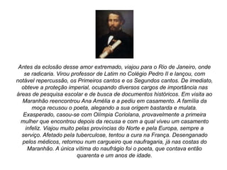 Antes da eclosão desse amor extremado, viajou para o Rio de Janeiro, onde
se radicaria. Virou professor de Latim no Colégio Pedro II e lançou, com
notável repercussão, os Primeiros cantos e os Segundos cantos. De imediato,
obteve a proteção imperial, ocupando diversos cargos de importância nas
áreas de pesquisa escolar e de busca de documentos históricos. Em visita ao
Maranhão reencontrou Ana Amélia e a pediu em casamento. A família da
moça recusou o poeta, alegando a sua origem bastarda e mulata.
Exasperado, casou-se com Olímpia Coriolana, provavelmente a primeira
mulher que encontrou depois da recusa e com a qual viveu um casamento
infeliz. Viajou muito pelas províncias do Norte e pela Europa, sempre a
serviço. Afetado pela tuberculose, tentou a cura na França. Desenganado
pelos médicos, retornou num cargueiro que naufragaria, já nas costas do
Maranhão. A única vítima do naufrágio foi o poeta, que contava então
quarenta e um anos de idade.
 