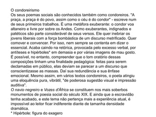 O condoreirismo
Os seus poemas sociais são conhecidos também como condoreiros. "A
praça, a praça é do povo, assim como o céu é do condor" - escreve num
de seus primeiros trabalhos. É uma metáfora exuberante: o condor voa
altaneiro e livre por sobre os Andes. Como exuberantes, indignados e
patéticos são parte considerável de seus versos. Ele quer inebriar os
jovens liberais com a força bombástica de um discurso metrificado. Quer
comover e convencer. Por isso, nem sempre se contenta em dizer o
essencial. Acaba caindo na retórica, provocada pelo excesso verbal, por
antíteses e hipérboles* em demasia e por várias imagens de mau gosto.
É possível, no entanto, compreender que o tom oratório dessas
composições tinham uma finalidade pedagógica: feitas para serem
declamadas em público, elas deviam se parecer a um discurso que
conscientizasse as massas. Daí sua redundância e sua ênfase
emocional. Mesmo assim, em vários textos condoreiros, o poeta atingiu
uma eloquência pura, vibrátil, "de poderosa sugestão visual e impressão
auditiva".
O navio negreiro e Vozes d'África se constituem nos mais soberbos
monumentos de poesia social do século XIX. E ainda que a escravidão
tenha acabado, e este tema não pertença mais a experiência atual, é
impossível ao leitor ficar indiferente diante de tamanha densidade
dramática.
* Hipérbole: figura do exagero
 