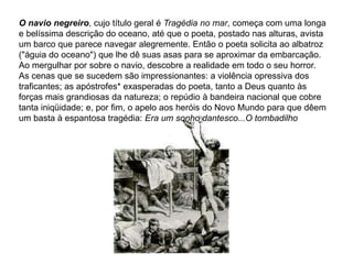 O navio negreiro, cujo título geral é Tragédia no mar, começa com uma longa
e belíssima descrição do oceano, até que o poeta, postado nas alturas, avista
um barco que parece navegar alegremente. Então o poeta solicita ao albatroz
("águia do oceano") que lhe dê suas asas para se aproximar da embarcação.
Ao mergulhar por sobre o navio, descobre a realidade em todo o seu horror.
As cenas que se sucedem são impressionantes: a violência opressiva dos
traficantes; as apóstrofes* exasperadas do poeta, tanto a Deus quanto às
forças mais grandiosas da natureza; o repúdio à bandeira nacional que cobre
tanta iniqüidade; e, por fim, o apelo aos heróis do Novo Mundo para que dêem
um basta à espantosa tragédia: Era um sonho dantesco...O tombadilho
 