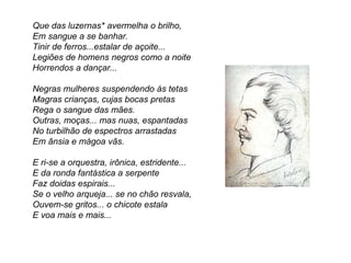 Que das luzernas* avermelha o brilho,
Em sangue a se banhar.
Tinir de ferros...estalar de açoite...
Legiões de homens negros como a noite
Horrendos a dançar...
Negras mulheres suspendendo às tetas
Magras crianças, cujas bocas pretas
Rega o sangue das mães.
Outras, moças... mas nuas, espantadas
No turbilhão de espectros arrastadas
Em ânsia e mágoa vãs.
E ri-se a orquestra, irônica, estridente...
E da ronda fantástica a serpente
Faz doidas espirais...
Se o velho arqueja... se no chão resvala,
Ouvem-se gritos... o chicote estala
E voa mais e mais...
 