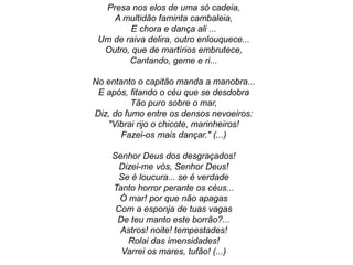 Presa nos elos de uma só cadeia,
A multidão faminta cambaleia,
E chora e dança ali ...
Um de raiva delira, outro enlouquece...
Outro, que de martírios embrutece,
Cantando, geme e ri...
No entanto o capitão manda a manobra...
E após, fitando o céu que se desdobra
Tão puro sobre o mar,
Diz, do fumo entre os densos nevoeiros:
"Vibrai rijo o chicote, marinheiros!
Fazei-os mais dançar." (...)
Senhor Deus dos desgraçados!
Dizei-me vós, Senhor Deus!
Se é loucura... se é verdade
Tanto horror perante os céus...
Ó mar! por que não apagas
Com a esponja de tuas vagas
De teu manto este borrão?...
Astros! noite! tempestades!
Rolai das imensidades!
Varrei os mares, tufão! (...)
 