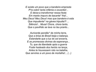 E existe um povo que a bandeira empresta
P'ra cobrir tanta infâmia e covardia!...
E deixa-a transformar nessa festa
Em manto impuro de bacante* fria!...
Meu Deus! Meu Deus! mas que bandeira é esta
Que impudente* na gávea tripudia?! ...
Silêncio!... Musa! Chora, chora tanto,
Que o pavilhão se lave no teu pranto...
Auriverde pendão* de minha terra,
Que a brisa do Brasil beija e balança,
Estandarte que a luz do sol encerra,
E as promessas divinas da esperança...
Tu, que da liberdade após a guerra
Foste hasteado dos heróis na lança,
Antes te houvessem roto na batalha,
Que servires a um povo de mortalha!... (...)
 