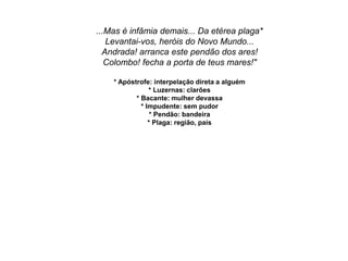 ...Mas é infâmia demais... Da etérea plaga*
Levantai-vos, heróis do Novo Mundo...
Andrada! arranca este pendão dos ares!
Colombo! fecha a porta de teus mares!"
* Apóstrofe: interpelação direta a alguém
* Luzernas: clarões
* Bacante: mulher devassa
* Impudente: sem pudor
* Pendão: bandeira
* Plaga: região, país
 