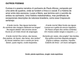 OUTROS POEMAS
Curioso é o poema narrativo A cachoeira de Paulo Afonso, composto por
uma série de quadros, onde se fundem o lírico e o social. É a história de
amor entre dois escravos, Lucas e Maria, que termina com o suicídio de
ambos na cachoeira. Uma história melodramática, mas pontilhada de
excepcionais descrições da natureza brasileira, como esse Crepúsculo
sertanejo:
A tarde morria. Nas águas barrentas
As sombras das margens deitavam-se longas!
Na esguia atalaia* das árvores secas
Ouvia-se um triste chorar de arapongas.
A tarde morria! Dos ramos, das lascas,
Das pedras, do líquen, das heras, dos cardos*
As trevas rasteiras com o ventre por terra
Saíam, quais negros, cruéis leopardos.
A tarde morria! Mais funda nas águas
Lavava-se a galha do escuro ingazeiro...
Ao fresco arrepio dos ventos cortantes
Em músico estalo rangia o coqueiro. (...)
Somente por vezes, dos jungles* das bordas,
Dos golfos enormes daquela paragem,
Erguia a cabeça, surpreso, inquieto,
Coberto de limos - um touro selvagem.
Cardo: planta espinhosa, Jungle: mata espinhosa
 