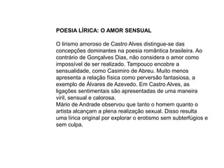 POESIA LÍRICA: O AMOR SENSUAL
O lirismo amoroso de Castro Alves distingue-se das
concepções dominantes na poesia romântica brasileira. Ao
contrário de Gonçalves Dias, não considera o amor como
impossível de ser realizado. Tampouco encobre a
sensualidade, como Casimiro de Abreu. Muito menos
apresenta a relação física como perversão fantasiosa, a
exemplo de Álvares de Azevedo. Em Castro Alves, as
ligações sentimentais são apresentadas de uma maneira
viril, sensual e calorosa.
Mário de Andrade observou que tanto o homem quanto o
artista alcançam a plena realização sexual. Disso resulta
uma lírica original por explorar o erotismo sem subterfúgios e
sem culpa.
 
