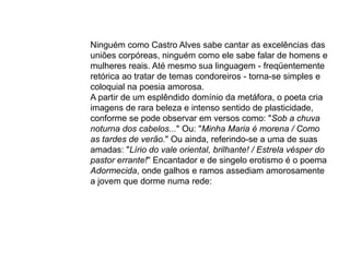 Ninguém como Castro Alves sabe cantar as excelências das
uniões corpóreas, ninguém como ele sabe falar de homens e
mulheres reais. Até mesmo sua linguagem - freqüentemente
retórica ao tratar de temas condoreiros - torna-se simples e
coloquial na poesia amorosa.
A partir de um esplêndido domínio da metáfora, o poeta cria
imagens de rara beleza e intenso sentido de plasticidade,
conforme se pode observar em versos como: "Sob a chuva
noturna dos cabelos..." Ou: "Minha Maria é morena / Como
as tardes de verão." Ou ainda, referindo-se a uma de suas
amadas: "Lírio do vale oriental, brilhante! / Estrela vésper do
pastor errante!" Encantador e de singelo erotismo é o poema
Adormecida, onde galhos e ramos assediam amorosamente
a jovem que dorme numa rede:
 