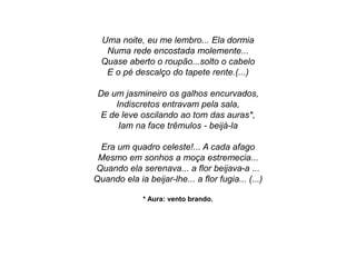 Uma noite, eu me lembro... Ela dormia
Numa rede encostada molemente...
Quase aberto o roupão...solto o cabelo
E o pé descalço do tapete rente.(...)
De um jasmineiro os galhos encurvados,
Indiscretos entravam pela sala,
E de leve oscilando ao tom das auras*,
Iam na face trêmulos - beijá-la
Era um quadro celeste!... A cada afago
Mesmo em sonhos a moça estremecia...
Quando ela serenava... a flor beijava-a ...
Quando ela ia beijar-lhe... a flor fugia... (...)
* Aura: vento brando.
 