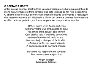 O POETA E A MORTE
Antes de sua doença, Castro Alves já experimentara o velho tema romântico da
morte na juventude e o triste lamento que esta intuição do fim nele despertava.
O abismo entre os seus sonhos e a sombria realidade que impede a realização
dos mesmos aparece em Mocidade e Morte, um de seus poemas fundamentais
e, além de tudo, profético, conforme se pode ver nas primeiras estrofes:
Oh! Eu quero viver, beber perfumes
Na flor silvestre, que embalsama os ares;
Ver minha alma adejar* pelo infinito,
Qual branca vela n'amplidão dos mares.
No seio da mulher há tanto aroma...
Nos seus beijos de fogo há tanta vida...
- Árabe errante, vou dormir à tarde
À sombra fresca da palmeira erguida.
Mas uma voz responde-me sombria:
Terás o sono sob a lájea* fria.
Adejar: esvoaçar
Lájea: pedra do túmulo
 