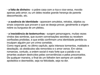 · a falta de dinheiro - o pobre casa com a rica e vice-versa, movido
apenas pelo amor; ou um deles recebe grande herança de parente
desconhecido, etc.
· a ausência de identidade - aparecem amuletos, retratos, objetos ou
sinais corporais que provam o que se deseja provar, geralmente a origem
nobre ou burguesa de um plebeu.
· a inexistência de testemunhos - surgem personagens, muitas vezes
vindos das sombras, que ouvem conversações secretas ou recebem
confissões proibidas, e que então confirmam uma identidade perdida ou
inculpam alguém por um crime cometido.
Como regra geral, no último capítulo, após intensos tormentos, maldade e
desolação, os obstáculos são removidos e o amor vence. Em vários
romances, contudo, a ordem social é mais forte que a paixão e os
amantes acabam destruídos pelas conveniências e pelos preconceitos.
De qualquer maneira, o final de um folhetim tem sempre um caráter
apoteótico e desmedido, seja na felicidade, seja na dor.
 