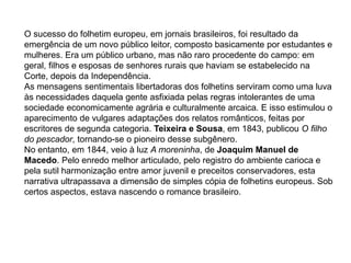 O sucesso do folhetim europeu, em jornais brasileiros, foi resultado da
emergência de um novo público leitor, composto basicamente por estudantes e
mulheres. Era um público urbano, mas não raro procedente do campo: em
geral, filhos e esposas de senhores rurais que haviam se estabelecido na
Corte, depois da Independência.
As mensagens sentimentais libertadoras dos folhetins serviram como uma luva
às necessidades daquela gente asfixiada pelas regras intolerantes de uma
sociedade economicamente agrária e culturalmente arcaica. E isso estimulou o
aparecimento de vulgares adaptações dos relatos românticos, feitas por
escritores de segunda categoria. Teixeira e Sousa, em 1843, publicou O filho
do pescador, tornando-se o pioneiro desse subgênero.
No entanto, em 1844, veio à luz A moreninha, de Joaquim Manuel de
Macedo. Pelo enredo melhor articulado, pelo registro do ambiente carioca e
pela sutil harmonização entre amor juvenil e preceitos conservadores, esta
narrativa ultrapassava a dimensão de simples cópia de folhetins europeus. Sob
certos aspectos, estava nascendo o romance brasileiro.
 
