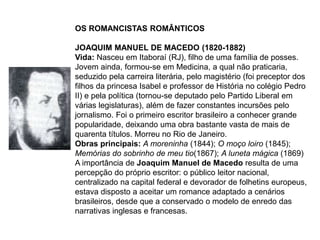 OS ROMANCISTAS ROMÂNTICOS
JOAQUIM MANUEL DE MACEDO (1820-1882)
Vida: Nasceu em Itaboraí (RJ), filho de uma família de posses.
Jovem ainda, formou-se em Medicina, a qual não praticaria,
seduzido pela carreira literária, pelo magistério (foi preceptor dos
filhos da princesa Isabel e professor de História no colégio Pedro
II) e pela política (tornou-se deputado pelo Partido Liberal em
várias legislaturas), além de fazer constantes incursões pelo
jornalismo. Foi o primeiro escritor brasileiro a conhecer grande
popularidade, deixando uma obra bastante vasta de mais de
quarenta títulos. Morreu no Rio de Janeiro.
Obras principais: A moreninha (1844); O moço loiro (1845);
Memórias do sobrinho de meu tio(1867); A luneta mágica (1869)
A importância de Joaquim Manuel de Macedo resulta de uma
percepção do próprio escritor: o público leitor nacional,
centralizado na capital federal e devorador de folhetins europeus,
estava disposto a aceitar um romance adaptado a cenários
brasileiros, desde que a conservado o modelo de enredo das
narrativas inglesas e francesas.
 