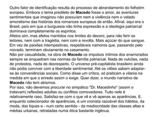 Outro fator de identificação resulta do processo de abrandamento do folhetim
europeu. Embora o tema predileto de Macedo fosse o amor, as aventuras
sentimentais que imaginou não possuíam nem a violência nem o velado
amoralismo das histórias dos romances europeus de então. Afinal, aqui era o
Brasil, país em que a burguesia não tinha expressão e a ideologia patriarcal
dominava completamente os espíritos.
Afetos sim, mas afetos mantidos nos limites do decoro, para não ferir os
leitores, nem com a tragédia, nem com a revolta. Mais açúcar do que sangue.
Em vez de paixões intempestivas, respeitáveis namoros que, passando pelo
noivado, terminam obviamente no casamento.
Não por casualidade, na obra de Macedo os impulsos íntimos dos enamorados
sempre se enquadram nas normas da família patriarcal. Nada de vulcões, nada
de protestos, nada de desrespeito. O universo pré-capitalista brasileiro ainda
não podia conviver com a liberdade sentimental. Até os vilões sabem adaptar-
se às conveniências sociais. Como disse um crítico, só praticam a vilania na
medida em que o enredo assim o exige. Quer dizer, o mundo narrativo de
Macedo não tem abismos.
Por isso, não devemos procurar no simpático "Dr. Macedinho" (assim o
tratavam) reflexões adultas ou conflitos comovedores. Tudo nele é
relativamente raso. Satisfaz-se com o que vê e vê apenas as aparências. E,
enquanto colecionador de aparências, é um cronista razoável dos hábitos, da
moda, dos tiques e - num certo sentido - da mediocridade das classes altas e
médias urbanas, retratadas numa ótica bastante ingênua.
 