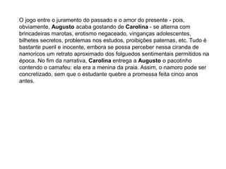 O jogo entre o juramento do passado e o amor do presente - pois,
obviamente, Augusto acaba gostando de Carolina - se alterna com
brincadeiras marotas, erotismo negaceado, vinganças adolescentes,
bilhetes secretos, problemas nos estudos, proibições paternas, etc. Tudo é
bastante pueril e inocente, embora se possa perceber nessa ciranda de
namoricos um retrato aproximado dos folguedos sentimentais permitidos na
época. No fim da narrativa, Carolina entrega a Augusto o pacotinho
contendo o camafeu: ela era a menina da praia. Assim, o namoro pode ser
concretizado, sem que o estudante quebre a promessa feita cinco anos
antes.
 