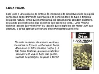 I-JUCA PIRAMA
Este texto é uma espécie de síntese do indianismo de Gonçalves Dias seja pela
concepção épico-dramática da bravura e da generosidade de tupis e timbiras,
seja pela ruptura, ainda que momentânea, da convencional coragem guerreira,
seja ainda pelo belíssimo jogo de ritmos que ocorre no texto. I-Juca Pirama
significa "aquele que vai morrer" ou "aquele que é digno de ser morto". Em sua
abertura, o poeta apresenta o cenário onde transcorrerá a história:
No meio das tabas de amenos verdores,
Cercadas de troncos - cobertos de flores,
Alteiam-se os tetos de altiva nação. (...)
São todos Timbiras, guerreiros valentes!
Seu nome lá voa na boca das gentes,
Condão de prodígios, de glória e terror!
 