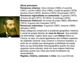 Obras principais:
Romances urbanos: Cinco minutos (1856); A viuvinha
(1857); Lucíola (1862); Diva (1864); A pata da gazela (1870);
Sonhos d'ouro (1872); Senhora (1875); Encarnação (1877).
Romances regionalistas ou sertanistas: O gaúcho (1870);
O tronco do ipê (1871); Til (1872); O sertanejo (1875);
Romances históricos: As minas de prata (1862); Alfarrábios
(1873); A guerra dos mascates (1873)
Romances indianistas: O guarani (1857); Iracema (1865);
Ubirajara (1874)
Estas categorias comprovam a amplitude geográfica, histórica
e social do projeto literário de José de Alencar. Sua ambição
era desmedida: cogitou fazer aqui o que Balzac fizera na
França, ou seja, um painel gigantesco dos múltiplos aspectos
da realidade nacional. Quis construir o romance brasileiro, a
partir de um projeto que abrangesse a totalidade da nação,
tanto na sua diversidade física-geográfica quanto em seus
aspectos sócio-culturais; tanto em suas origens históricas
gloriosas quanto nos mitos dos heróis fundadores da
nacionalidade.
Regiões, história, costumes e mitos: eis a sua fórmula.
 