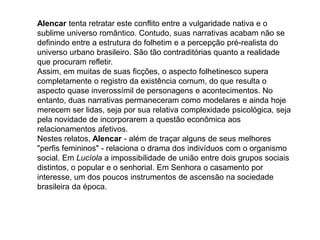 Alencar tenta retratar este conflito entre a vulgaridade nativa e o
sublime universo romântico. Contudo, suas narrativas acabam não se
definindo entre a estrutura do folhetim e a percepção pré-realista do
universo urbano brasileiro. São tão contraditórias quanto a realidade
que procuram refletir.
Assim, em muitas de suas ficções, o aspecto folhetinesco supera
completamente o registro da existência comum, do que resulta o
aspecto quase inverossímil de personagens e acontecimentos. No
entanto, duas narrativas permaneceram como modelares e ainda hoje
merecem ser lidas, seja por sua relativa complexidade psicológica, seja
pela novidade de incorporarem a questão econômica aos
relacionamentos afetivos.
Nestes relatos, Alencar - além de traçar alguns de seus melhores
"perfis femininos" - relaciona o drama dos indivíduos com o organismo
social. Em Lucíola a impossibilidade de união entre dois grupos sociais
distintos, o popular e o senhorial. Em Senhora o casamento por
interesse, um dos poucos instrumentos de ascensão na sociedade
brasileira da época.
 