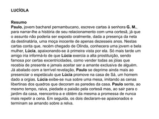 LUCÍOLA
Resumo
Paulo, jovem bacharel pernambucano, escreve cartas à senhora G. M.,
para narrar-lhe a história de seu relacionamento com uma cortesã, já que
o assunto não poderia ser exposto oralmente, dada a presença da neta
da destinatária, uma moça inocente de apenas dezesseis anos. Nestas
cartas conta que, recém chegado de Olinda, conhecera uma jovem e bela
mulher, Lúcia, apaixonando-se à primeira vista por ela. Só mais tarde um
amigo iria informá-lo de que Lúcia exercia a alta prostituição, sendo
famosa por certas excentricidades, como vender todas as jóias que
recebia de presente e jamais aceitar ser a amante exclusiva de alguém.
Já abalado com a terrível revelação, Paulo se deprime ainda mais ao
presenciar o espetáculo que Lúcia promove na casa de Sá, um homem
dado a orgias. Lúcia exibe-se nua sobre uma mesa, imitando as cenas
libertinas dos quadros que decoram as paredes da casa. Paulo sente, ao
mesmo tempo, raiva, piedade e paixão pela cortesã mas, ao sair para o
jardim da casa, reencontra-a e obtém da mesma a promessa de nunca
mais repetir a cena. Em seguida, os dois declaram-se apaixonados e
terminam se amando sobre a relva.
 