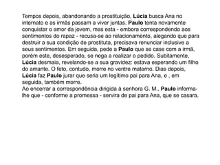 Tempos depois, abandonando a prostituição, Lúcia busca Ana no
internato e as irmãs passam a viver juntas. Paulo tenta novamente
conquistar o amor da jovem, mas esta - embora correspondendo aos
sentimentos do rapaz - recusa-se ao relacionamento, alegando que para
destruir a sua condição de prostituta, precisava renunciar inclusive a
seus sentimentos. Em seguida, pede a Paulo que se case com a irmã,
porém este, desesperado, se nega a realizar o pedido. Subitamente,
Lúcia desmaia, revelando-se a sua gravidez: estava esperando um filho
do amante. O feto, contudo, morre no ventre materno. Dias depois,
Lúcia faz Paulo jurar que seria um legítimo pai para Ana, e , em
seguida, também morre.
Ao encerrar a correspondência dirigida à senhora G. M., Paulo informa-
lhe que - conforme a promessa - servira de pai para Ana, que se casara.
 