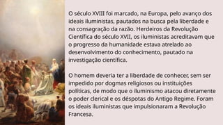 O século XVIII foi marcado, na Europa, pelo avanço dos
ideais iluministas, pautados na busca pela liberdade e
na consagração da razão. Herdeiros da Revolução
Científica do século XVII, os iluministas acreditavam que
o progresso da humanidade estava atrelado ao
desenvolvimento do conhecimento, pautado na
investigação científica.
O homem deveria ter a liberdade de conhecer, sem ser
impedido por dogmas religiosos ou instituições
políticas, de modo que o iluminismo atacou diretamente
o poder clerical e os déspotas do Antigo Regime. Foram
os ideais iluministas que impulsionaram a Revolução
Francesa.
 