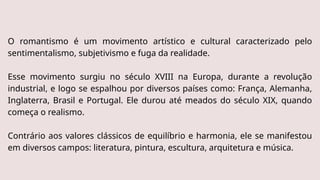 O romantismo é um movimento artístico e cultural caracterizado pelo
sentimentalismo, subjetivismo e fuga da realidade.
Esse movimento surgiu no século XVIII na Europa, durante a revolução
industrial, e logo se espalhou por diversos países como: França, Alemanha,
Inglaterra, Brasil e Portugal. Ele durou até meados do século XIX, quando
começa o realismo.
Contrário aos valores clássicos de equilíbrio e harmonia, ele se manifestou
em diversos campos: literatura, pintura, escultura, arquitetura e música.
 