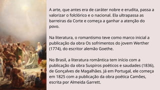 A arte, que antes era de caráter nobre e erudita, passa a
valorizar o folclórico e o nacional. Ela ultrapassa as
barreiras da Corte e começa a ganhar a atenção do
povo.
Na literatura, o romantismo teve como marco inicial a
publicação da obra Os sofrimentos do jovem Werther
(1774), do escritor alemão Goethe.
No Brasil, a literatura romântica tem início com a
publicação da obra Suspiros poéticos e saudades (1836),
de Gonçalves de Magalhães. Já em Portugal, ele começa
em 1825 com a publicação da obra poética Camões,
escrita por Almeida Garrett.
 