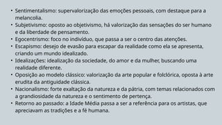 • Sentimentalismo: supervalorização das emoções pessoais, com destaque para a
melancolia.
• Subjetivismo: oposto ao objetivismo, há valorização das sensações do ser humano
e da liberdade de pensamento.
• Egocentrismo: foco no indivíduo, que passa a ser o centro das atenções.
• Escapismo: desejo de evasão para escapar da realidade como ela se apresenta,
criando um mundo idealizado.
• Idealizações: idealização da sociedade, do amor e da mulher, buscando uma
realidade diferente.
• Oposição ao modelo clássico: valorização da arte popular e folclórica, oposta à arte
erudita da antiguidade clássica.
• Nacionalismo: forte exaltação da natureza e da pátria, com temas relacionados com
a grandiosidade da natureza e o sentimento de pertença.
• Retorno ao passado: a Idade Média passa a ser a referência para os artistas, que
apreciavam as tradições e a fé humana.
 