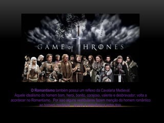 O Romantismo também possui um reflexo da Cavalaria Medieval.
Aquele idealismo do homem bom, heroi, bonito, corajoso, valente e desbravador; volta a
acontecer no Romantismo. Por isso alguns vestibulares fazem menção do homem romântico
ao homem medieval – devido a semelhança entre dois.
 