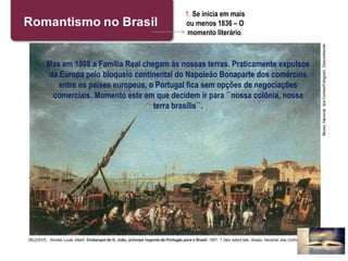 1. Se inicia em mais
ou menos 1836 – O
momento literário.
Mas em 1808 a Família Real chegam às nossas terras. Praticamente expulsos
da Europa pelo bloqueio continental do Napoleão Bonaparte dos comércios
entre os países europeus, o Portugal fica sem opções de negociações
comerciais. Momento este em que decidem ir para ´´nossa colônia, nossa
terra brasilis``.
 