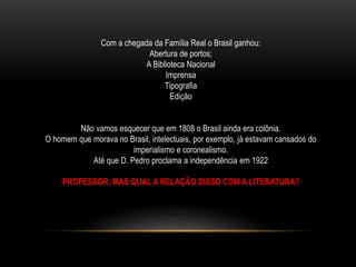 Com a chegada da Família Real o Brasil ganhou:
Abertura de portos;
A Biblioteca Nacional
Imprensa
Tipografia
Edição
Não vamos esquecer que em 1808 o Brasil ainda era colônia.
O homem que morava no Brasil, intelectuais, por exemplo, já estavam cansados do
imperialismo e coronealismo.
Até que D. Pedro proclama a independência em 1922
PROFESSOR, MAS QUAL A RELAÇÃO DISSO COM A LITERATURA?
 