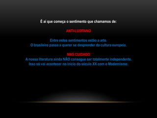É aí que começa o sentimento que chamamos de:
ANTI-LUSITANO
Entre estes sentimentos estão a arte.
O brasileiro passa a querer se desprender da cultura europeia.
MAS CUIDADO
A nossa literatura ainda NÃO consegue ser totalmente independente.
Isso só vai acontecer no início do século XX com o Modernismo.
 