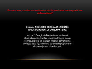Por que o amor, a mulher e os sentimentos são tão valorizados nesta segunda fase
do Romantismo?
Cuidado: A MULHER É IDEALIZADA EM QUASE
TODOS OS MOMENTOS DO ROMANTISMO.
Mas na 2ª Geração da Poesia ela – a mulher – é
idealizada demais. E esta é uma preferência do própria
eu-lírico. Ele opta em idealizar, imaginar, sonhar com a
perfeição desta figura feminina do que tê-la propriamente
dita, ou seja, opta o irreal ao real.
 