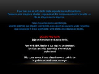 É por isso que se sofre tanto nesta segunda fase do Romantismo.
Porque se cria, imagina e idealiza – algo natural dos humanos no decorrer da vida – e
não se atinge o que se esperou.
Todos nós ainda somos românticos.
Quando dizemos que alguém é romântico, que alguém possui uma visão romântica
das coisas este é o real significado: Uma pessoa que idealiza as coisas.
DICA DO PRO RAFA:
Seja um Romântico no Ensino Médio.
Foco no ENEM, idealize a sua vaga na universidade,
idealize a sua vida acadêmica e o seu futuro
profissional!
Não coma a sopa. Como a lasanha com a coxinha de
brigadeiro de nutella com morango.
 