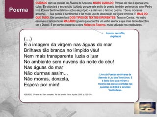 CUIDADO com as poesias de Álvares de Azevedo, MUITO CUIDADO. Porque ele não é apenas uma
coisa. Ele abordará a escravidão (cuidado porque este estilo de poesia também pertence ao autor Pedro
Ivo), Poesia Sentimentalista – sobre ele próprio – e daí vem o famoso poema: ´´Se eu morresse
amanhã...``; Sua poesia é sentimental e faz muito uso da idealização da figura feminina. E MAIS DO
QUE TUDO: Ele também fará DOIS TIPOS DE TEXTOS DIFERENTES: Teatro e Contos. No teatro
escreveu o famoso texto MACÁRIO (jovem que encontra um velho senhor e que mais tarde descobre
ser o Diabo). E em contos escreveu a obra Noites na Taverna, muito utilizado nos vestibulares.
Incesto, necrofilia,
degolação
Livro de Poesias de Álvares de
Azevedo é Lira dos Vinte Anos. E
é deste livro que retiram a
maioria das poesias contidas nas
questões do ENEM e Grandes
Vestibulares.
 