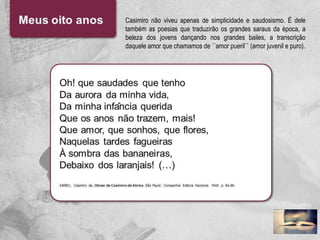 Casimiro não viveu apenas de simplicidade e saudosismo. É dele
também as poesias que traduzirão os grandes saraus da época, a
beleza dos jovens dançando nos grandes bailes, a transcrição
daquele amor que chamamos de ´´amor pueril`` (amor juvenil e puro).
 