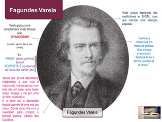 Autor pouco explorado nos
vestibulares e ENEM, mas
que merece uma atenção
especial.
Varela é a
melancolia em
forma de pessoa.
Uma tristeza
exacerbada.
´´Termina de ler e
temos vontade de
se matar.``.
Varela possui uma
característica muito famosa
nele:
O PANDEISMO
(quando vemos Deus nas
coisas).
Ex:
FRASE: Vejam que linda
árvore!
RESPOSTA: É a presença
de Deus nela dando vida.
Varela que já era depressivo,
melancólico e que vivia o
máximo do mal-do-século, num
belo dia, em casa, após beber
todas, tropeça e cai por cima
do filho, matando-o.
E a partir daí a depressão
liquida com ele de uma vez por
todas. Diante disso lhe vem a
inspiração para compor o
famoso poema: Cântico dos
Calvários.
 