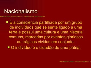 Nacionalismo
 É a consciência partilhada por um grupo
  de indivíduos que se sente ligado a uma
  terra e possui uma cultura e uma história
  comuns, marcadas por eventos gloriosos
       ou trágicos vividos em conjunto.
  O indivíduo é o cidadão de uma pátria.
 