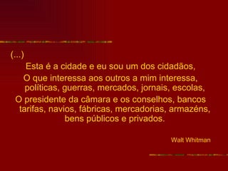 (...)
    Esta é a cidade e eu sou um dos cidadãos,
   O que interessa aos outros a mim interessa,
    políticas, guerras, mercados, jornais, escolas,
 O presidente da câmara e os conselhos, bancos
  tarifas, navios, fábricas, mercadorias, armazéns,
               bens públicos e privados.

                                        Walt Whitman
 