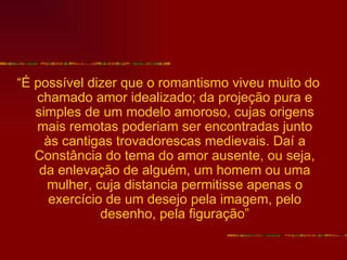 “É possível dizer que o romantismo viveu muito do
   chamado amor idealizado; da projeção pura e
   simples de um modelo amoroso, cujas origens
   mais remotas poderiam ser encontradas junto
     às cantigas trovadorescas medievais. Daí a
   Constância do tema do amor ausente, ou seja,
    da enlevação de alguém, um homem ou uma
     mulher, cuja distancia permitisse apenas o
      exercício de um desejo pela imagem, pelo
               desenho, pela figuração”
 