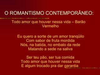 O ROMANTISMO CONTEMPORÂNEO:
  Todo amor que houver nessa vida – Barão
                 Vermelho

     Eu quero a sorte de um amor tranqüilo
         Com sabor de fruta mordida
      Nós, na batida, no embalo da rede
          Matando a sede na saliva

         Ser teu pão, ser tua comida
      Todo amor que houver nessa vida
      E algum trocado pra dar garantia
 