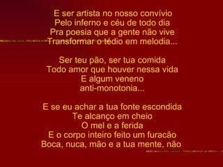 E ser artista no nosso convívio
   Pelo inferno e céu de todo dia
  Pra poesia que a gente não vive
 Transformar o tédio em melodia...

    Ser teu pão, ser tua comida
 Todo amor que houver nessa vida
          E algum veneno
          anti-monotonia...

E se eu achar a tua fonte escondida
       Te alcanço em cheio
         O mel e a ferida
 E o corpo inteiro feito um furacão
Boca, nuca, mão e a tua mente, não
 