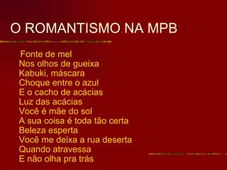 O ROMANTISMO NA MPB
Fonte de mel
Nos olhos de gueixa
Kabuki, máscara
Choque entre o azul
E o cacho de acácias
Luz das acácias
Você é mãe do sol
A sua coisa é toda tão certa
Beleza esperta
Você me deixa a rua deserta
Quando atravessa
E não olha pra trás
 