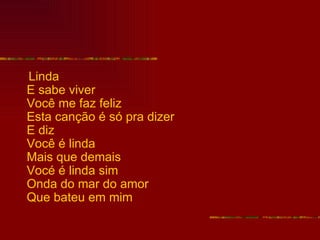 Linda
E sabe viver
Você me faz feliz
Esta canção é só pra dizer
E diz
Você é linda
Mais que demais
Vocé é linda sim
Onda do mar do amor
Que bateu em mim
 