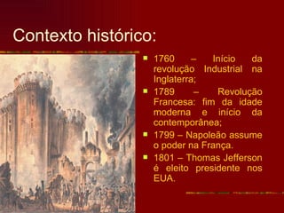 Contexto histórico:
                    1760      –  Início  da
                     revolução Industrial na
                     Inglaterra;
                    1789      –   Revolução
                     Francesa: fim da idade
                     moderna e início da
                     contemporânea;
                    1799 – Napoleão assume
                     o poder na França.
                    1801 – Thomas Jefferson
                     é eleito presidente nos
                     EUA.
 