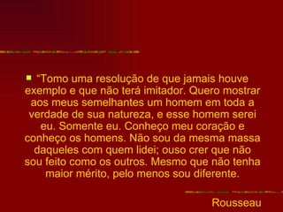 “Tomo uma resolução de que jamais houve
exemplo e que não terá imitador. Quero mostrar
 aos meus semelhantes um homem em toda a
 verdade de sua natureza, e esse homem serei
   eu. Somente eu. Conheço meu coração e
conheço os homens. Não sou da mesma massa
  daqueles com quem lidei; ouso crer que não
sou feito como os outros. Mesmo que não tenha
    maior mérito, pelo menos sou diferente.

                                    Rousseau
 