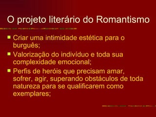 O projeto literário do Romantismo
   Criar uma intimidade estética para o
    burguês;
   Valorização do indivíduo e toda sua
    complexidade emocional;
   Perfis de heróis que precisam amar,
    sofrer, agir, superando obstáculos de toda
    natureza para se qualificarem como
    exemplares;
 