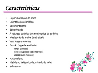 Características
•   Supervalorização do amor
•   Liberdade de expressão
•   Sentimentalismo
•   Subjetividade
•   A natureza participa dos sentimentos do eu-lírico
•   Idealização da mulher (inatingível)
•   Vassalagem amorosa
•   Evasão (fuga da realidade)
     – Tempo (passado)
     – Morte (solução dos problemas vitais)
     – Espaço (supra-realidade)
•   Nacionalismo
•   Misticismo (religiosidade, mistério da vida)
•   Indianismo
 