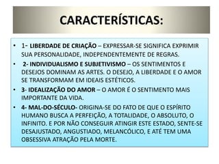 CARACTERÍSTICAS:
• 1- LIBERDADE DE CRIAÇÃO – EXPRESSAR-SE SIGNIFICA EXPRIMIR
SUA PERSONALIDADE, INDEPENDENTEMENTE DE REGRAS.
• 2- INDIVIDUALISMO E SUBJETIVISMO – OS SENTIMENTOS E
DESEJOS DOMINAM AS ARTES. O DESEJO, A LIBERDADE E O AMOR
SE TRANSFORMAM EM IDEAIS ESTÉTICOS.
• 3- IDEALIZAÇÃO DO AMOR – O AMOR É O SENTIMENTO MAIS
IMPORTANTE DA VIDA.
• 4- MAL-DO-SÉCULO- ORIGINA-SE DO FATO DE QUE O ESPÍRITO
HUMANO BUSCA A PERFEIÇÃO, A TOTALIDADE, O ABSOLUTO, O
INFINITO. E POR NÃO CONSEGUIR ATINGIR ESTE ESTADO, SENTE-SE
DESAJUSTADO, ANGUSTIADO, MELANCÓLICO, E ATÉ TEM UMA
OBSESSIVA ATRAÇÃO PELA MORTE.
 