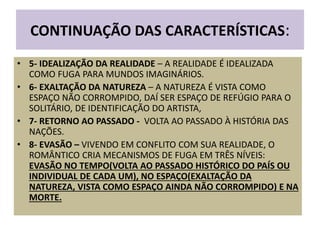 CONTINUAÇÃO DAS CARACTERÍSTICAS:
• 5- IDEALIZAÇÃO DA REALIDADE – A REALIDADE É IDEALIZADA
COMO FUGA PARA MUNDOS IMAGINÁRIOS.
• 6- EXALTAÇÃO DA NATUREZA – A NATUREZA É VISTA COMO
ESPAÇO NÃO CORROMPIDO, DAÍ SER ESPAÇO DE REFÚGIO PARA O
SOLITÁRIO, DE IDENTIFICAÇÃO DO ARTISTA,
• 7- RETORNO AO PASSADO - VOLTA AO PASSADO À HISTÓRIA DAS
NAÇÕES.
• 8- EVASÃO – VIVENDO EM CONFLITO COM SUA REALIDADE, O
ROMÂNTICO CRIA MECANISMOS DE FUGA EM TRÊS NÍVEIS:
EVASÃO NO TEMPO(VOLTA AO PASSADO HISTÓRICO DO PAÍS OU
INDIVIDUAL DE CADA UM), NO ESPAÇO(EXALTAÇÃO DA
NATUREZA, VISTA COMO ESPAÇO AINDA NÃO CORROMPIDO) E NA
MORTE.
 