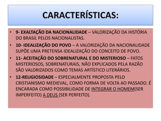 CARACTERÍSTICAS:
• 9- EXALTAÇÃO DA NACIONALIDADE – VALORIZAÇÃO DA HISTÓRIA
DO BRASIL PELOS NACIONALISTAS.
• 10- IDEALIZAÇÃO DO POVO – A VALORIZAÇÃO DA NACIONALIDADE
SUPÕE UMA PRETENSA IDEALIZAÇÃO DO CONCEITO DE POVO.
• 11- ACEITAÇÃO DO SOBRENATURAL E DO MISTERIOSO – FATOS
MISTERIOSOS, SOBRENATURAIS, NÃO EXPLICADOS PELA RAZÃO
SÃO VALORIZADOS COMO TEMAS ARTÍSTICO LITERÁRIOS.
• 12-RELIGIOSIDADE – ESPECIALMENTE PROPOSTA PELO
CRISTIANISMO MEDIEVAL, COMO FORMA DE VOLTA AO PASSADO. É
ENCARADA COMO POSSIBILIDADE DE INTEGRAR O HOMEM(SER
IMPERFEITO) A DEUS (SER PERFEITO).
 